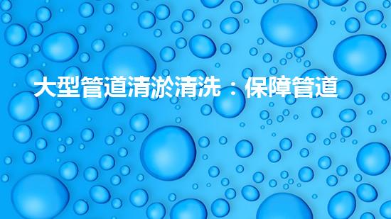 大型管道清淤清洗：保障管道暢通，提升設(shè)備壽命